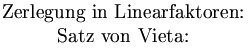 \left.\begin{matrix} \mbox{Zerlegung in Linearfaktoren:} & x^2+px+q=(x-x_1)\cdot (x-x_2)=0 \\ \mbox{Satz von Vieta:}              & p=-(x_1+x_2) \qquad q=x_1\cdot x_2 \end{matrix}\right \} x_1, x_2 \mbox{ sind Lsungen}