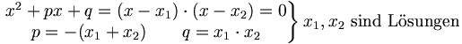 \left.\begin{matrix} \mbox{Zerlegung in Linearfaktoren:} & x^2+px+q=(x-x_1)\cdot (x-x_2)=0 \\ \mbox{Satz von Vieta:}              & p=-(x_1+x_2) \qquad q=x_1\cdot x_2 \end{matrix}\right \} x_1, x_2 \mbox{ sind Lsungen}